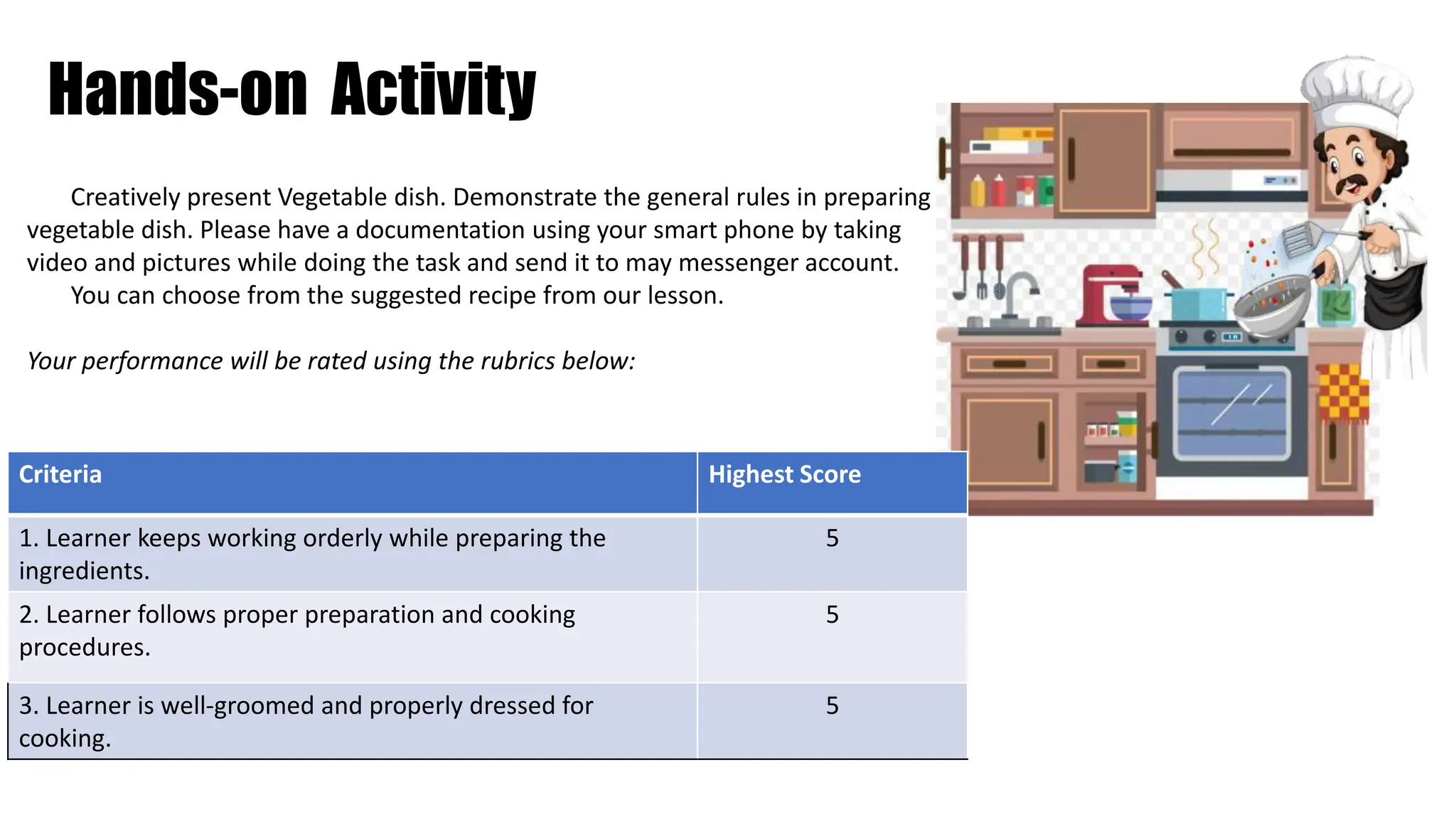 Hands-on Activity
Creatively present Vegetable dish. Demonstrate the general rules in preparing
vegetable dish. Please have a documentation using your smart phone by taking
video and pictures while doing the task and send it to may messenger account.
You can choose from the suggested recipe from our lesson.
Your performance will be rated using the rubrics below:
Criteria Highest Score
1. Learner keeps working orderly while preparing the
ingredients.
5
2. Learner follows proper preparation and cooking
procedures.
5
3. Learner is well-groomed and properly dressed for
cooking.
5
 