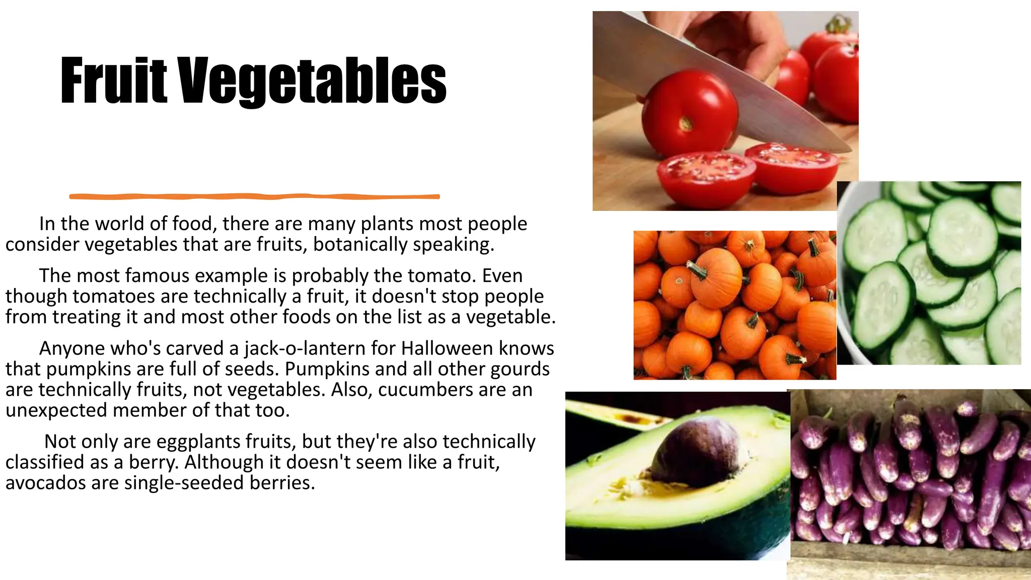 Fruit Vegetables
In the world of food, there are many plants most people
consider vegetables that are fruits, botanically speaking.
The most famous example is probably the tomato. Even
though tomatoes are technically a fruit, it doesn't stop people
from treating it and most other foods on the list as a vegetable.
Anyone who's carved a jack-o-lantern for Halloween knows
that pumpkins are full of seeds. Pumpkins and all other gourds
are technically fruits, not vegetables. Also, cucumbers are an
unexpected member of that too.
Not only are eggplants fruits, but they're also technically
classified as a berry. Although it doesn't seem like a fruit,
avocados are single-seeded berries.
 