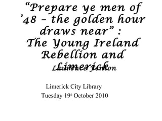 “Prepare ye men of
’48 – the golden hour
draws near” :
The Young Ireland
Rebellion and
LimerickLaurence Fenton
Limerick City Library
Tuesday 19th
October 2010
 