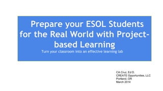 Prepare your ESOL Students
for the Real World with Project-
based Learning
Turn your classroom into an effective learning lab
CA Cruz, Ed D.
CREATE Opportunities, LLC
Portland, OR
March 2014
 