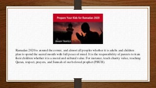 Ramadan 2020 is around the corner, and almost all peoples whether it is adults and children
plan to spend the sacred month with full peace of mind. It is the responsibility of parents to train
their children whether it is a moral and cultural value. For instance, teach charity value, teaching
Quran, respect, prayers, and Sunnah of our beloved prophet (PBUH).
 