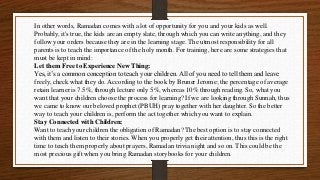 In other words, Ramadan comes with a lot of opportunity for you and your kids as well.
Probably, it's true, the kids are an empty slate, through which you can write anything, and they
follow your orders because they are in the learning stage. The utmost responsibility for all
parents is to teach the importance of the holy month. For training, here are some strategies that
must be kept in mind:
Let them Free to Experience New Thing:
Yes, it’s a common conception to teach your children. All of you need to tell them and leave
freely, check what they do. According to the book by Bruner Jerome; the percentage of average
retain learner is 7.5%, through lecture only 5%, whereas 10% through reading. So, what you
want that your children choose the process for learning? If we are looking through Sunnah, thus
we came to know our beloved prophet (PBUH) pray together with her daughter. So the better
way to teach your children is, perform the act together which you want to explain.
Stay Connected with Children:
Want to teach your children the obligation of Ramadan? The best option is to stay connected
with them and listen to their stories. When you properly get their attention, thus this is the right
time to teach them properly about prayers, Ramadan trivia night and so on. This could be the
most precious gift when you bring Ramadan storybooks for your children.
 