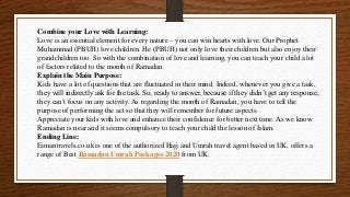 Combine your Love with Learning:
Love is an essential element for every nature – you can win hearts with love. Our Prophet
Muhammad (PBUH) love children. He (PBUH) not only love their children but also enjoy their
grandchildren too. So with the combination of love and learning, you can teach your child a lot
of factors related to the month of Ramadan.
Explain the Main Purpose:
Kids have a lot of questions that are fluctuated in their mind. Indeed, whenever you give a task,
they will indirectly ask for the task. So, ready to answer, because if they didn’t get any response,
they can't focus on any activity. As regarding the month of Ramadan, you have to tell the
purpose of performing the act so that they will remember for future aspects.
Appreciate your kids with love and enhance their confidence for better next time. As we know
Ramadan is near and it seems compulsory to teach your child the lesson of Islam.
Ending Line:
Eimantravels.co.uk is one of the authorized Hajj and Umrah travel agent based in UK, offers a
range of Best Ramadan Umrah Packages 2020 from UK.
 