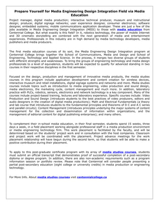 Prepare Yourself for Media Engineering Design Integration Field via Media
                                  Education
Project manager, digital media production; interactive technical producer, museum and instructional
design; producer, digital signage networks; user experience designer, consumer electronics; software
designer, embedded systems; mobile communications application developer. These are just a few of the
jobs available in Media Engineering Design Integration (MEDI) to those with media education from
Centennial College. But what exactly is this field? In it, robotics technology, the power of mobile Internet
and 3D cinematic storytelling are combined with the next generation of media and entertainment
experiences. Professionals in this industry are in high demand by media technology developers, media
publishers and media producers.


The first media education courses of its sort, the Media Engineering Design Integration program at
Centennial College brings together the School of Communications, Media and Design and School of
Engineering, Technology and Applied Science. In the process, it merges two diverse groups of students
with different strengths and weaknesses. To bring the groups of engineering technology and media design
professionals to a level of equivalence, students will be expected to qualify for advanced standing in two
courses in their respective disciplines in the first semester.


Focused on the design, production and management of innovative media products, the media studies
courses in this program include application development and content creation for wireless devices,
interactive museum and retail installations, digital signage systems and networks and more. Media studies
courses include topics such as introduction to media engineering, video production and sound design,
media electronics, the marketing cycle, content management and much more. In addition, laboratory
practice with PLCs, robotics, sensors, electronics and network technology is a key component. Many of the
courses include project-based training, lectures and laboratory experience. Specific courses include: Video
Production and Sound Design (introduces students to the best practices of video producers, editors and
audio designers in the creation of digital media productions); Math and Electrical Fundamentals (a theory
and lab course that introduces students to the fundamental principles and theorems of D C and A C series
and parallel circuits); Content Management (introduces principles underlying the major systems of content
management for the collection and dissemination of information within organizations, and the
management of editorial content for digital publishing enterprises); and many others.


To complement their in-school media education, in their final semester, students spend 15 weeks, three
days a week, in a field placement working alongside professional staff in a media production environment
or media engineering technology firm. This work placement is facilitated by the faculty, and will be
determined based on the students’ project work and in consultation with the host companies. Classroom
and project work will be coordinated with the placement. Project advance meetings for the work
placement relationship will have begun during the second term, so that students will be able to make a
positive contribution during their placement.


To apply to this post-graduate certificate program with its array of media studies courses, students
must submit an official transcript that demonstrates proof of successful completion of a post-secondary
diploma or degree program. In addition, there are also non-academic requirements such as a program
information session or portfolio review. Please note that Centennial will consider people presenting a
partial post-secondary education (eight college or university credits) in media production or engineering
technology.


For More Info. About media studies courses visit centennialcollege.ca
 