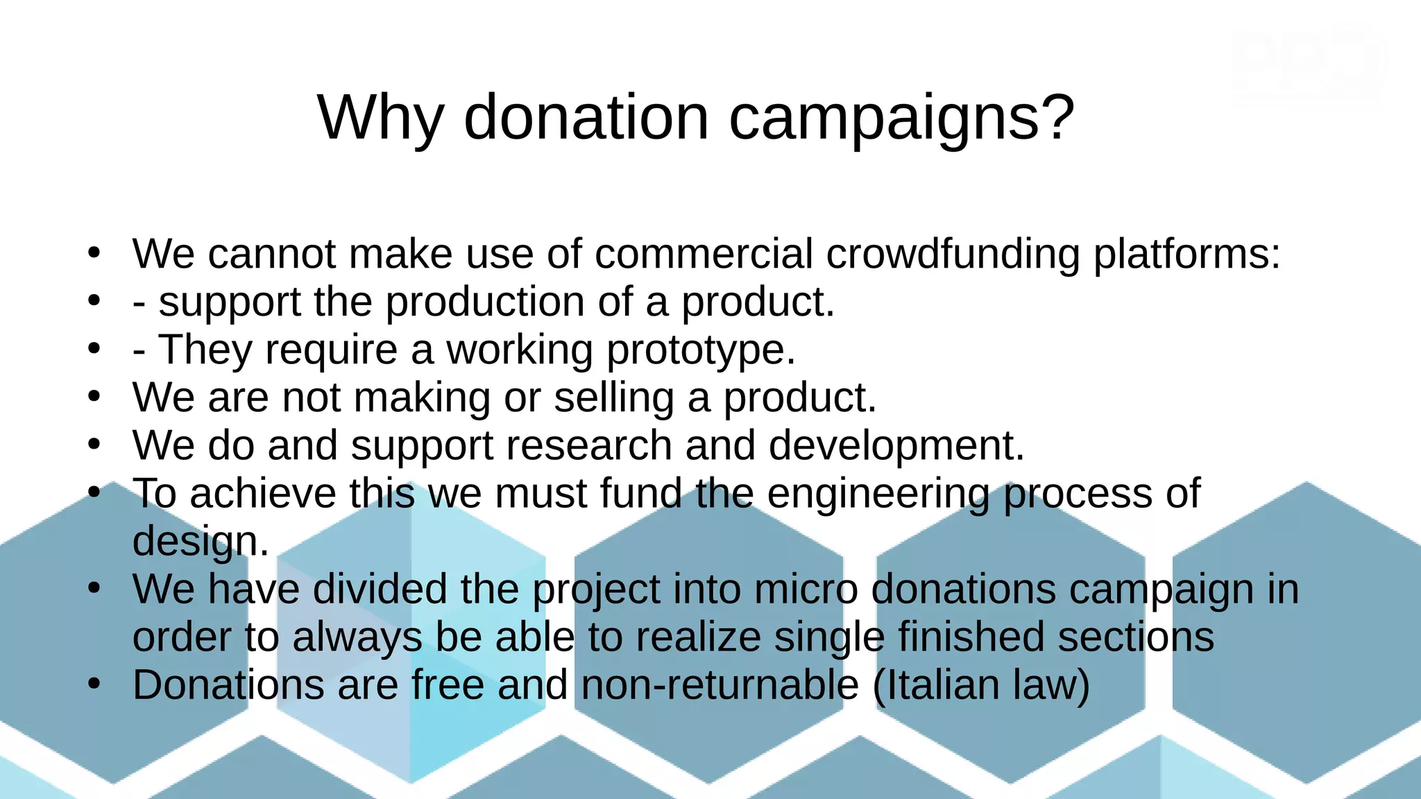 Why donation campaigns?
●
We cannot make use of commercial crowdfunding platforms:
●
- support the production of a product.
●
- They require a working prototype.
●
We are not making or selling a product.
●
We do and support research and development.
●
To achieve this we must fund the engineering process of
design.
●
We have divided the project into micro donations campaign in
order to always be able to realize single finished sections
●
Donations are free and non-returnable (Italian law)
 