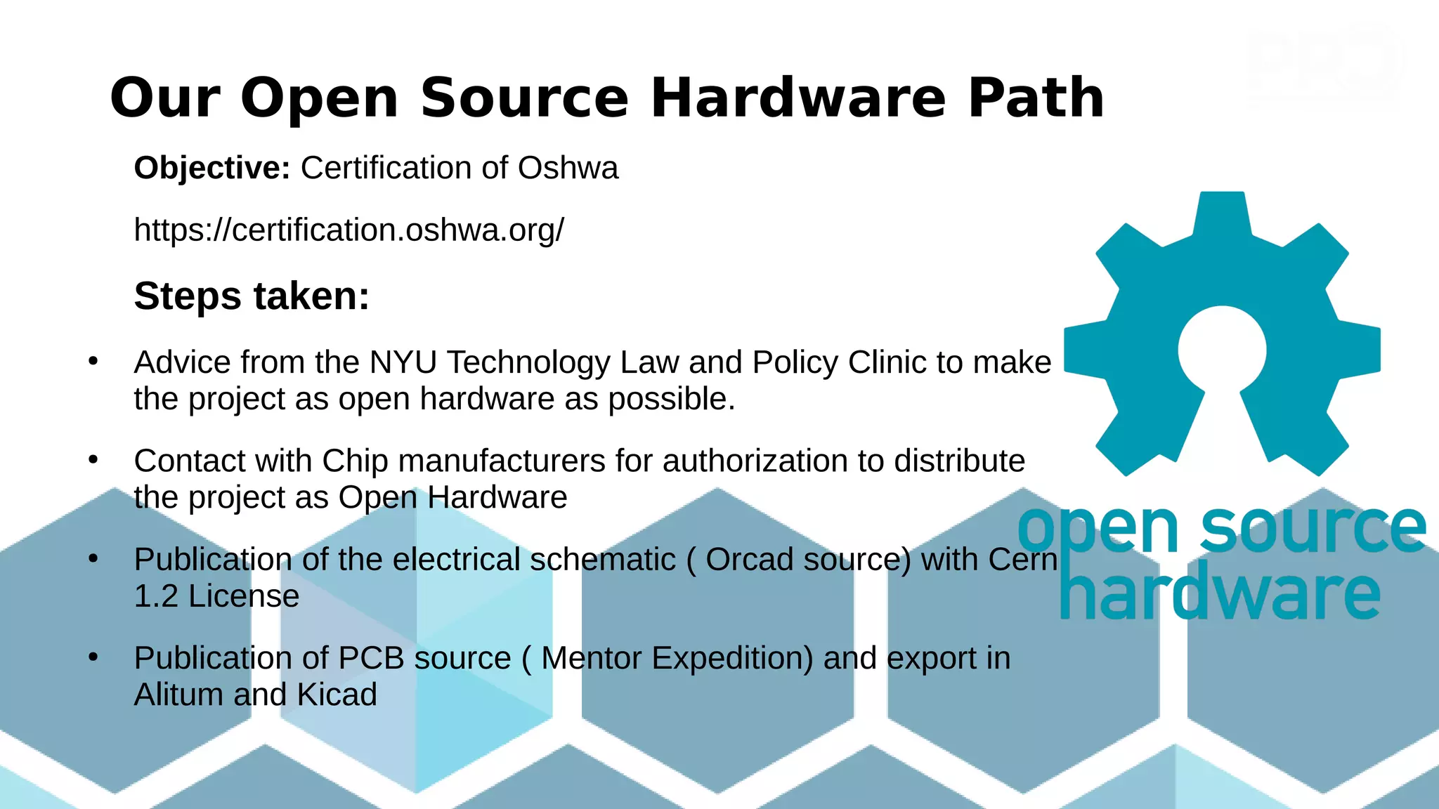 Our Open Source Hardware Path
Objective: Certification of Oshwa
https://certification.oshwa.org/
Steps taken:
●
Advice from the NYU Technology Law and Policy Clinic to make
the project as open hardware as possible.
●
Contact with Chip manufacturers for authorization to distribute
the project as Open Hardware
●
Publication of the electrical schematic ( Orcad source) with Cern
1.2 License
●
Publication of PCB source ( Mentor Expedition) and export in
Alitum and Kicad
 