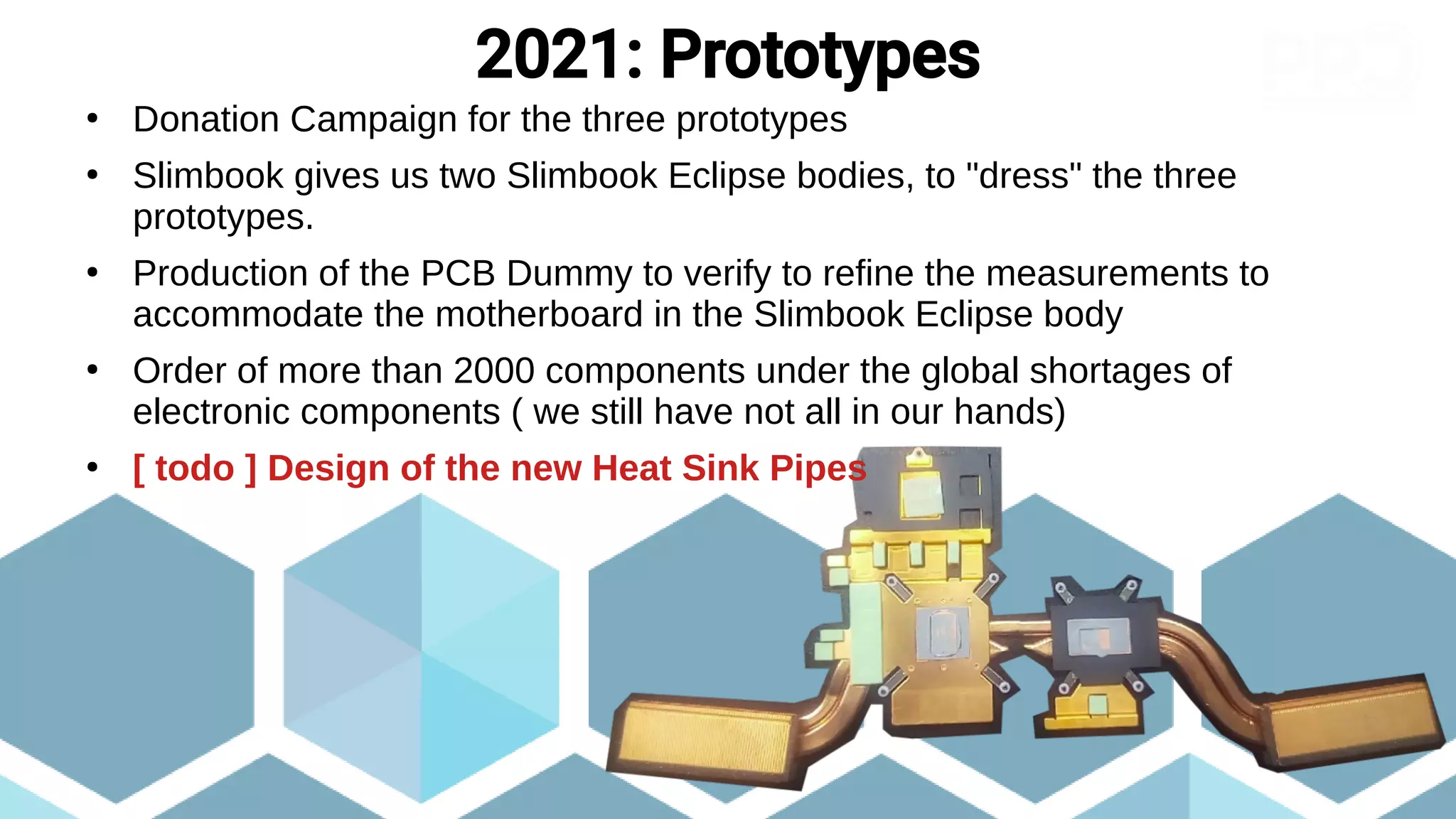 ●
Donation Campaign for the three prototypes
●
Slimbook gives us two Slimbook Eclipse bodies, to "dress" the three
prototypes.
●
Production of the PCB Dummy to verify to refine the measurements to
accommodate the motherboard in the Slimbook Eclipse body
●
Order of more than 2000 components under the global shortages of
electronic components ( we still have not all in our hands)
●
[ todo ] Design of the new Heat Sink Pipes
2021: Prototypes
 