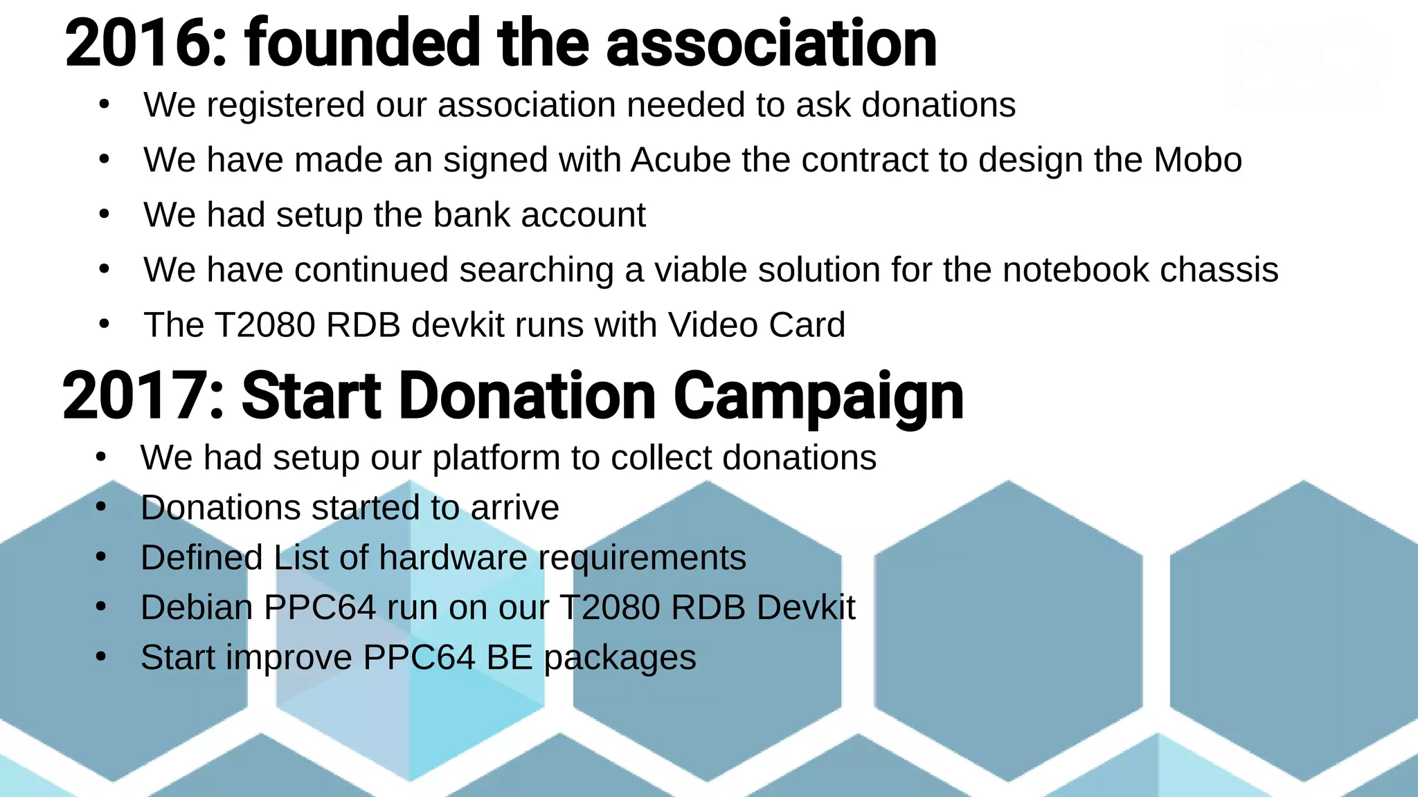 ●
We registered our association needed to ask donations
●
We have made an signed with Acube the contract to design the Mobo
●
We had setup the bank account
●
We have continued searching a viable solution for the notebook chassis
●
The T2080 RDB devkit runs with Video Card
2016: founded the association
2017: Start Donation Campaign
●
We had setup our platform to collect donations
●
Donations started to arrive
●
Defined List of hardware requirements
●
Debian PPC64 run on our T2080 RDB Devkit
●
Start improve PPC64 BE packages
 