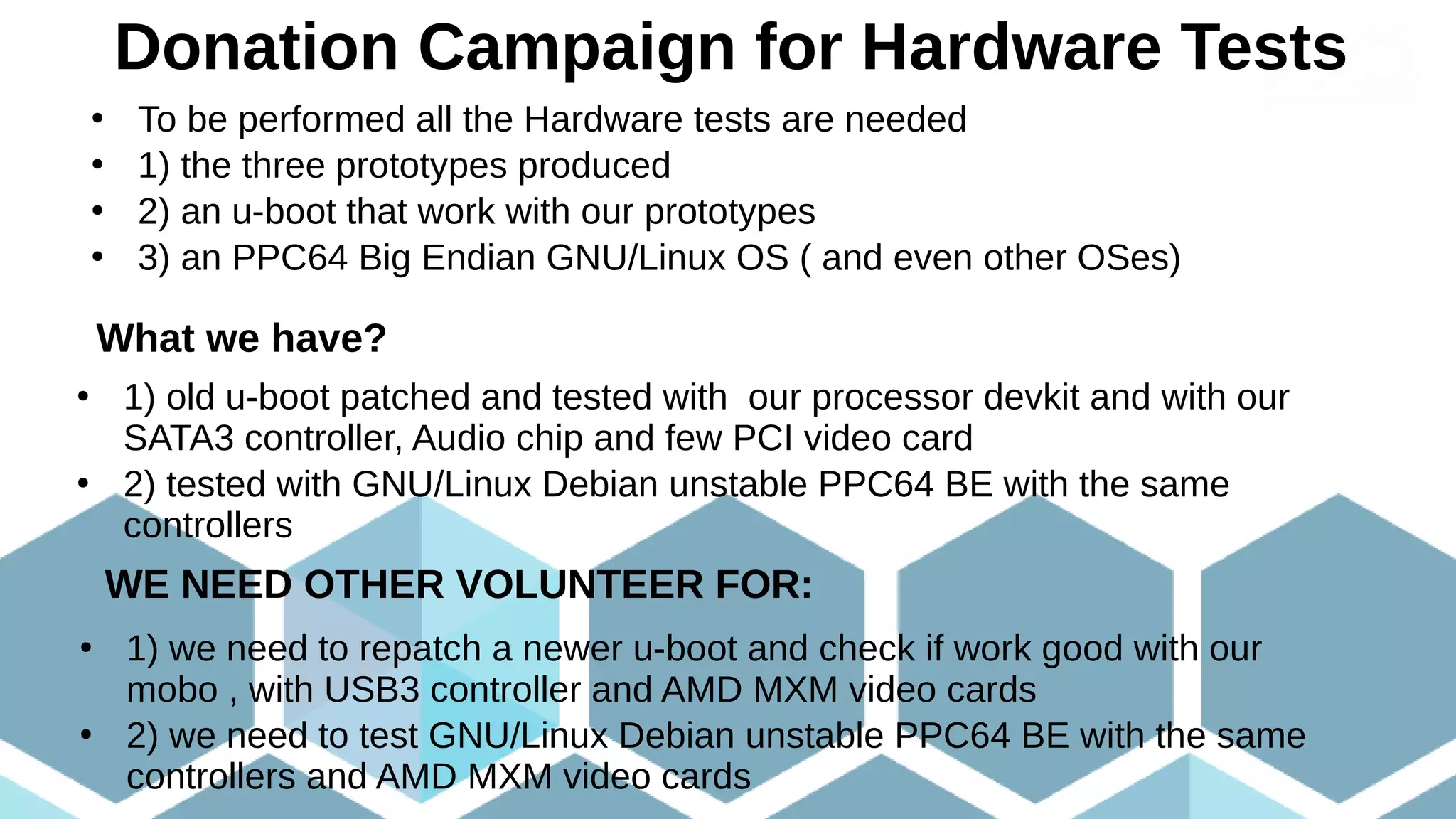 Donation Campaign for Hardware Tests
●
To be performed all the Hardware tests are needed
●
1) the three prototypes produced
●
2) an u-boot that work with our prototypes
●
3) an PPC64 Big Endian GNU/Linux OS ( and even other OSes)
What we have?
●
1) old u-boot patched and tested with our processor devkit and with our
SATA3 controller, Audio chip and few PCI video card
●
2) tested with GNU/Linux Debian unstable PPC64 BE with the same
controllers
WE NEED OTHER VOLUNTEER FOR:
●
1) we need to repatch a newer u-boot and check if work good with our
mobo , with USB3 controller and AMD MXM video cards
●
2) we need to test GNU/Linux Debian unstable PPC64 BE with the same
controllers and AMD MXM video cards
 