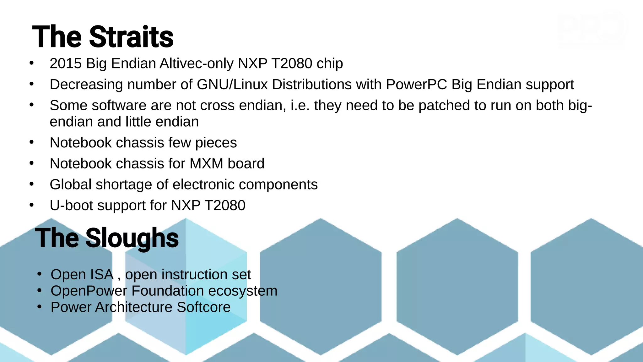 The Straits
●
2015 Big Endian Altivec-only NXP T2080 chip
●
Decreasing number of GNU/Linux Distributions with PowerPC Big Endian support
●
Some software are not cross endian, i.e. they need to be patched to run on both big-
endian and little endian
●
Notebook chassis few pieces
●
Notebook chassis for MXM board
●
Global shortage of electronic components
●
U-boot support for NXP T2080
The Sloughs
●
Open ISA , open instruction set
●
OpenPower Foundation ecosystem
●
Power Architecture Softcore
 