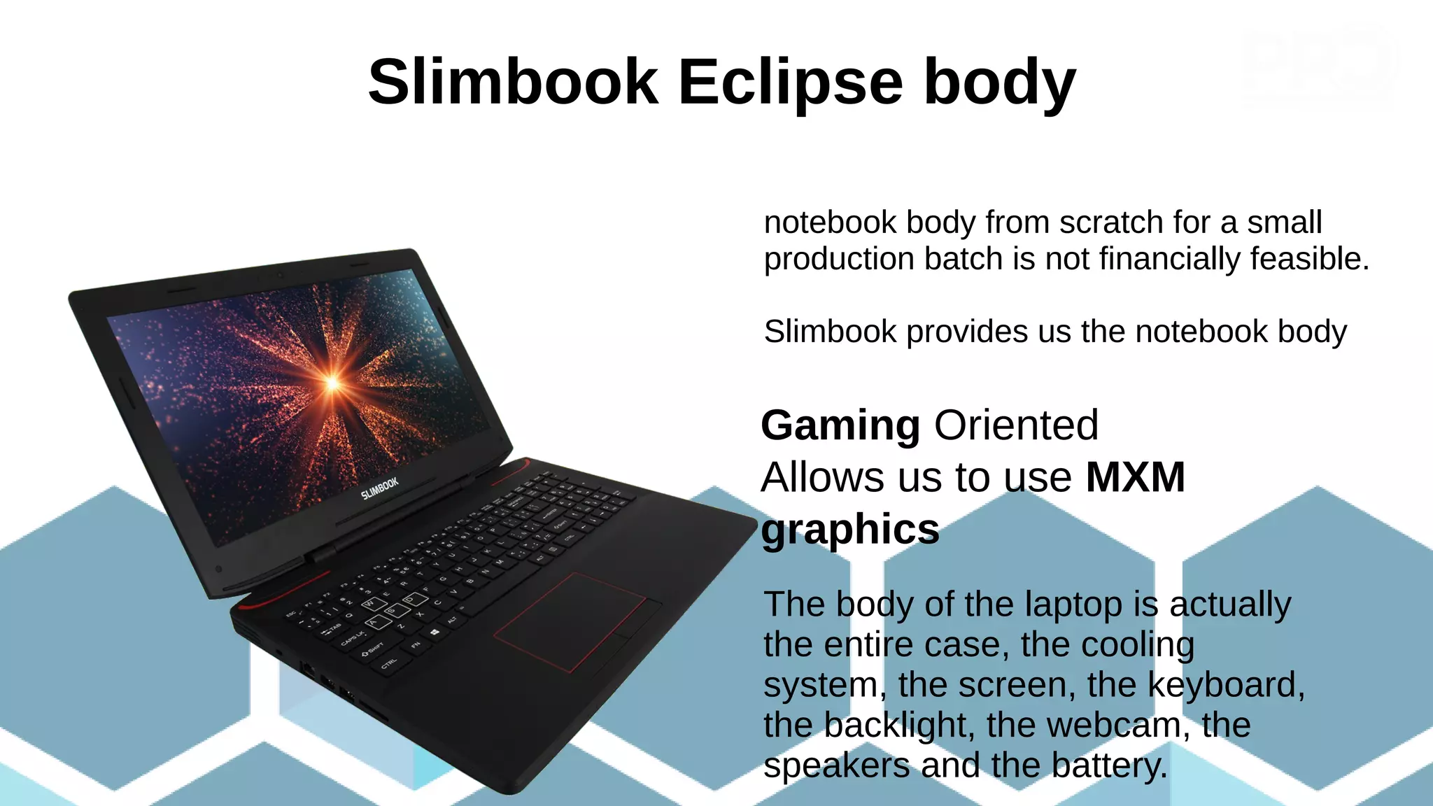 Slimbook Eclipse body
Gaming Oriented
Allows us to use MXM
graphics
The body of the laptop is actually
the entire case, the cooling
system, the screen, the keyboard,
the backlight, the webcam, the
speakers and the battery.
notebook body from scratch for a small
production batch is not financially feasible.
Slimbook provides us the notebook body
 