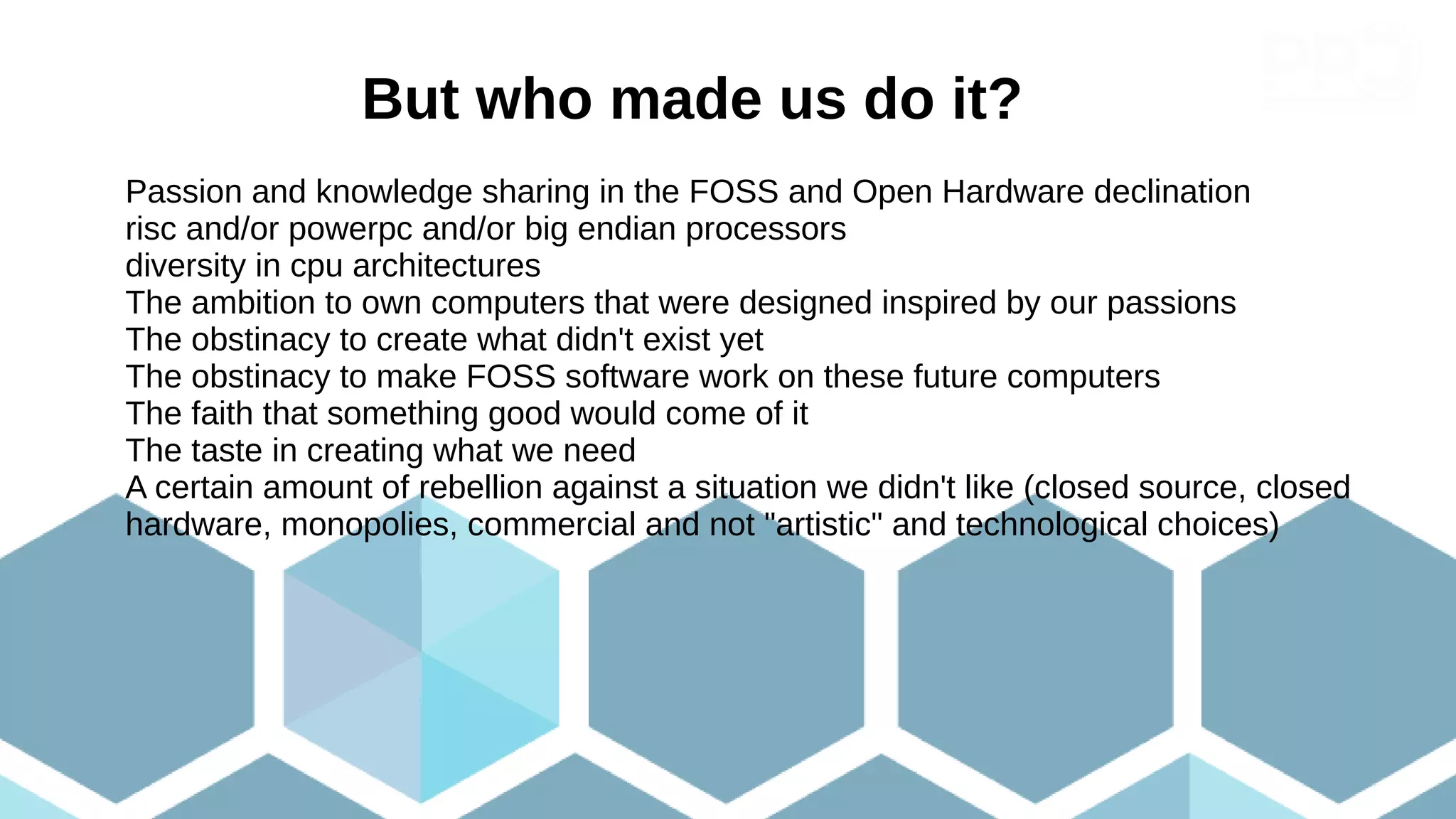 But who made us do it?
Passion and knowledge sharing in the FOSS and Open Hardware declination
risc and/or powerpc and/or big endian processors
diversity in cpu architectures
The ambition to own computers that were designed inspired by our passions
The obstinacy to create what didn't exist yet
The obstinacy to make FOSS software work on these future computers
The faith that something good would come of it
The taste in creating what we need
A certain amount of rebellion against a situation we didn't like (closed source, closed
hardware, monopolies, commercial and not "artistic" and technological choices)
 