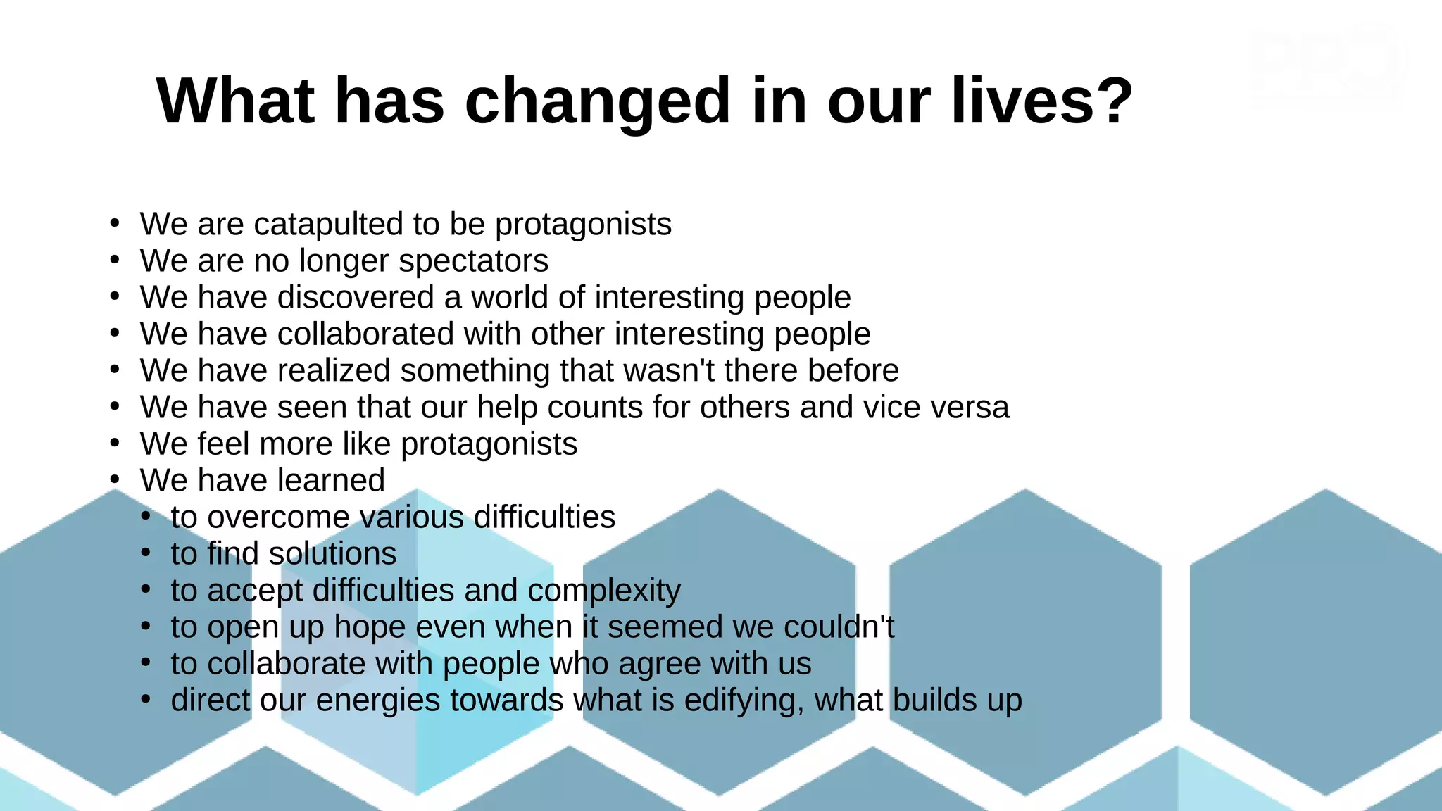What has changed in our lives?
Perché è valsa la pena imbarcarsi in questo progetto?
●
We are catapulted to be protagonists
●
We are no longer spectators
●
We have discovered a world of interesting people
●
We have collaborated with other interesting people
●
We have realized something that wasn't there before
●
We have seen that our help counts for others and vice versa
●
We feel more like protagonists
●
We have learned
●
to overcome various difficulties
●
to find solutions
●
to accept difficulties and complexity
●
to open up hope even when it seemed we couldn't
●
to collaborate with people who agree with us
●
direct our energies towards what is edifying, what builds up
 