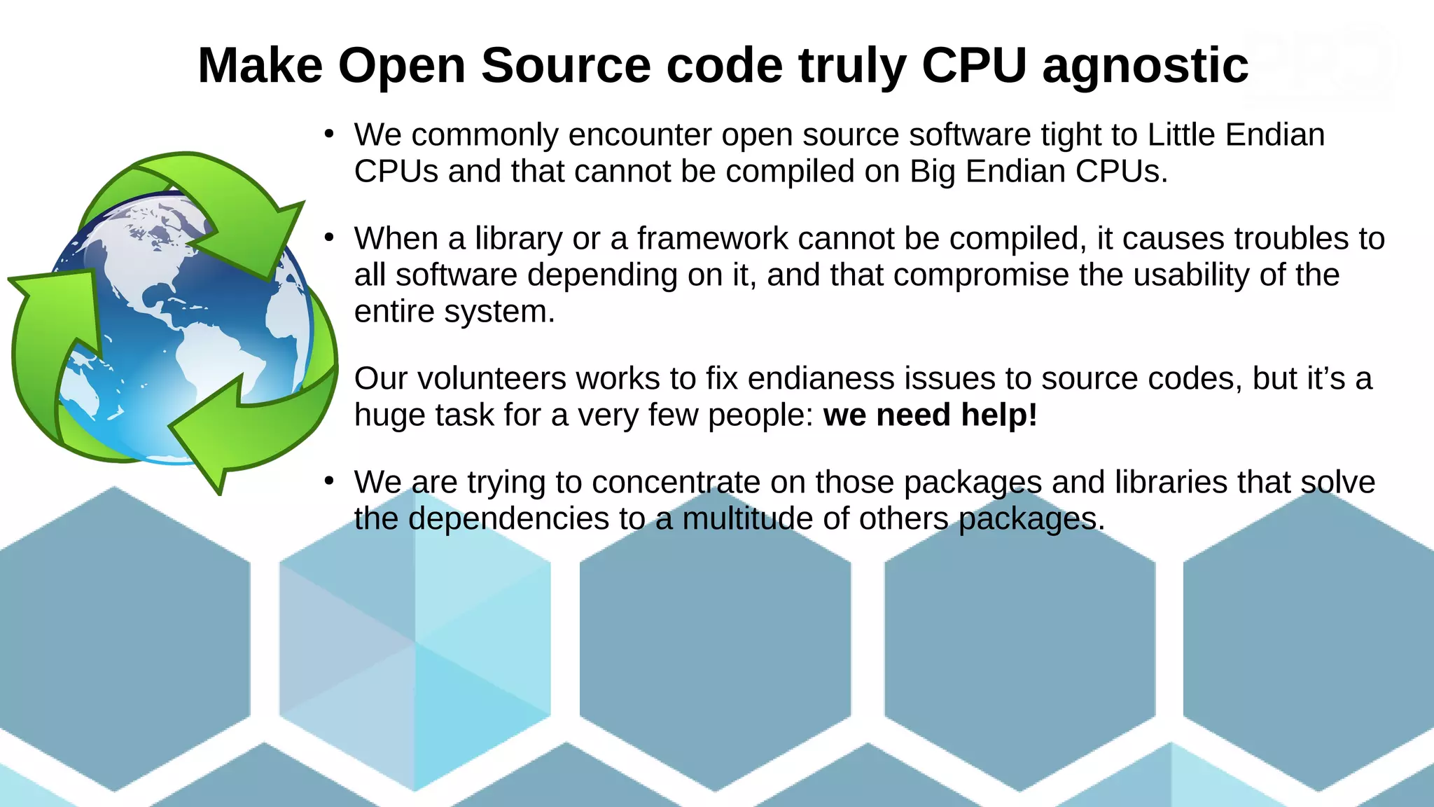 Make Open Source code truly CPU agnostic
●
We commonly encounter open source software tight to Little Endian
CPUs and that cannot be compiled on Big Endian CPUs.
●
When a library or a framework cannot be compiled, it causes troubles to
all software depending on it, and that compromise the usability of the
entire system.
●
Our volunteers works to fix endianess issues to source codes, but it’s a
huge task for a very few people: we need help!
●
We are trying to concentrate on those packages and libraries that solve
the dependencies to a multitude of others packages.
 