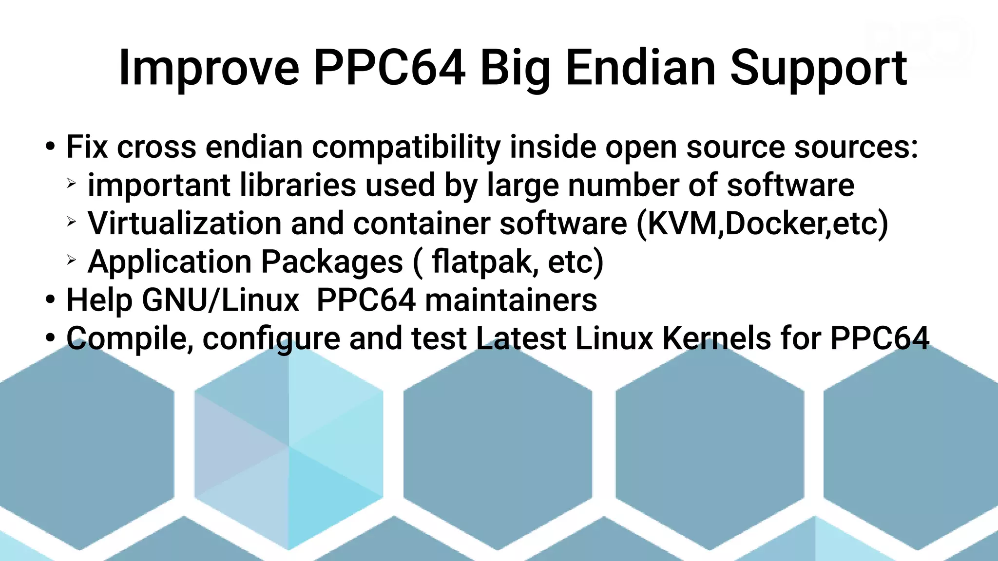 ●
Fix cross endian compatibility inside open source sources:
➢
important libraries used by large number of software
➢
Virtualization and container software (KVM,Docker,etc)
➢
Application Packages ( flatpak, etc)
●
Help GNU/Linux PPC64 maintainers
●
Compile, configure and test Latest Linux Kernels for PPC64
Improve PPC64 Big Endian Support
 