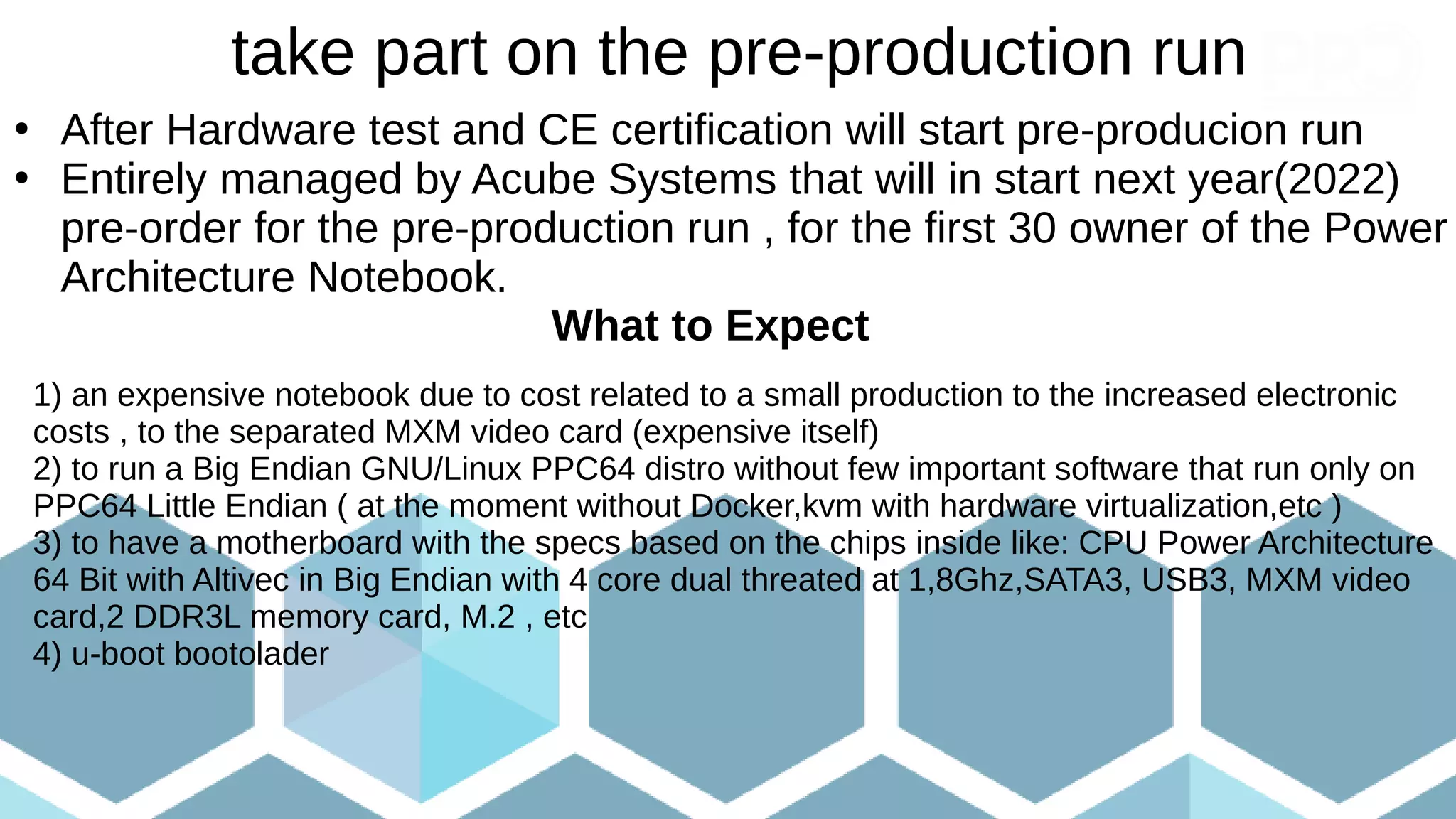 take part on the pre-production run
●
After Hardware test and CE certification will start pre-producion run
●
Entirely managed by Acube Systems that will in start next year(2022)
pre-order for the pre-production run , for the first 30 owner of the Power
Architecture Notebook.
What to Expect
1) an expensive notebook due to cost related to a small production to the increased electronic
costs , to the separated MXM video card (expensive itself)
2) to run a Big Endian GNU/Linux PPC64 distro without few important software that run only on
PPC64 Little Endian ( at the moment without Docker,kvm with hardware virtualization,etc )
3) to have a motherboard with the specs based on the chips inside like: CPU Power Architecture
64 Bit with Altivec in Big Endian with 4 core dual threated at 1,8Ghz,SATA3, USB3, MXM video
card,2 DDR3L memory card, M.2 , etc
4) u-boot bootolader
 
