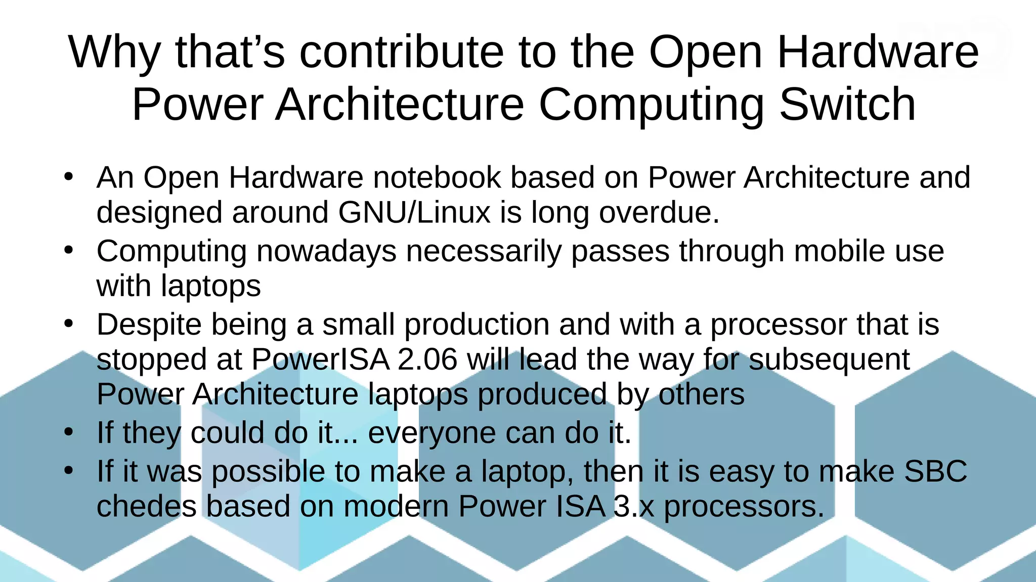 Why that’s contribute to the Open Hardware
Power Architecture Computing Switch
●
An Open Hardware notebook based on Power Architecture and
designed around GNU/Linux is long overdue.
●
Computing nowadays necessarily passes through mobile use
with laptops
●
Despite being a small production and with a processor that is
stopped at PowerISA 2.06 will lead the way for subsequent
Power Architecture laptops produced by others
●
If they could do it... everyone can do it.
●
If it was possible to make a laptop, then it is easy to make SBC
chedes based on modern Power ISA 3.x processors.
 