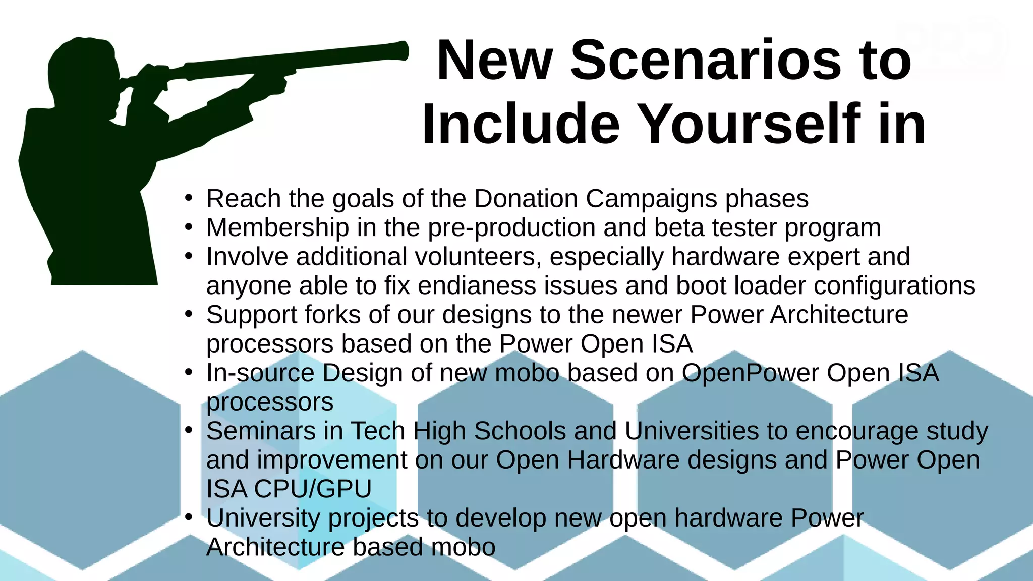 New Scenarios to
Include Yourself in
●
Reach the goals of the Donation Campaigns phases
●
Membership in the pre-production and beta tester program
●
Involve additional volunteers, especially hardware expert and
anyone able to fix endianess issues and boot loader configurations
●
Support forks of our designs to the newer Power Architecture
processors based on the Power Open ISA
●
In-source Design of new mobo based on OpenPower Open ISA
processors
●
Seminars in Tech High Schools and Universities to encourage study
and improvement on our Open Hardware designs and Power Open
ISA CPU/GPU
●
University projects to develop new open hardware Power
Architecture based mobo
 