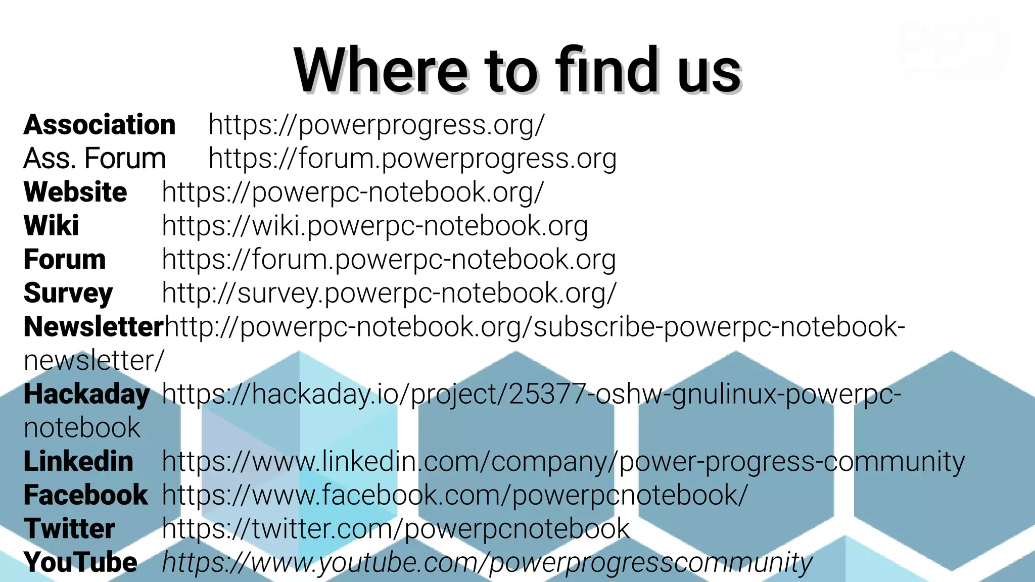 Where to find us
Where to find us
Association https://powerprogress.org/
Ass. Forum https://forum.powerprogress.org
Website https://powerpc-notebook.org/
Wiki https://wiki.powerpc-notebook.org
Forum https://forum.powerpc-notebook.org
Survey http://survey.powerpc-notebook.org/
Newsletterhttp://powerpc-notebook.org/subscribe-powerpc-notebook-
newsletter/
Hackaday https://hackaday.io/project/25377-oshw-gnulinux-powerpc-
notebook
Linkedin https://www.linkedin.com/company/power-progress-community
Facebook https://www.facebook.com/powerpcnotebook/
Twitter https://twitter.com/powerpcnotebook
YouTube https://www.youtube.com/powerprogresscommunity
 