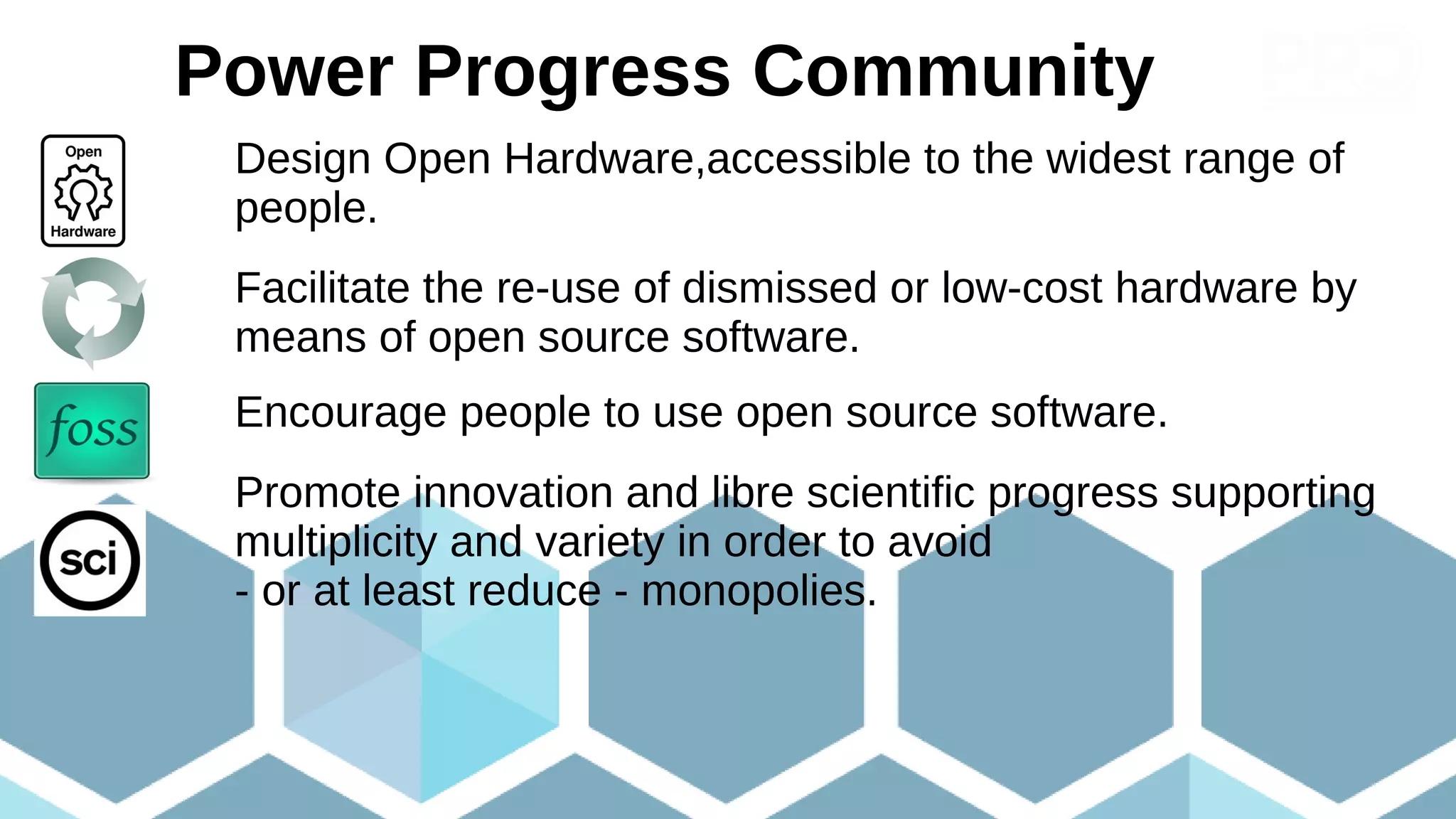 Our goals
Design Open Hardware,accessible to the widest range of
people.
Facilitate the re-use of dismissed or low-cost hardware by
means of open source software.
Encourage people to use open source software.
Promote innovation and libre scientific progress supporting
multiplicity and variety in order to avoid
- or at least reduce - monopolies.
Power Progress Community
 