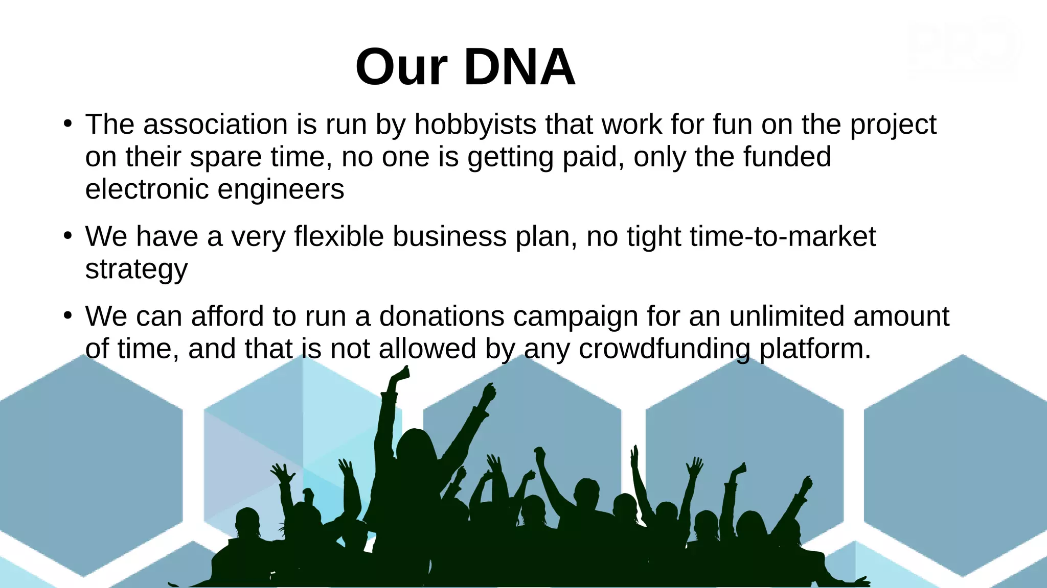 ●
The association is run by hobbyists that work for fun on the project
on their spare time, no one is getting paid, only the funded
electronic engineers
●
We have a very flexible business plan, no tight time-to-market
strategy
●
We can afford to run a donations campaign for an unlimited amount
of time, and that is not allowed by any crowdfunding platform.
Our DNA
 