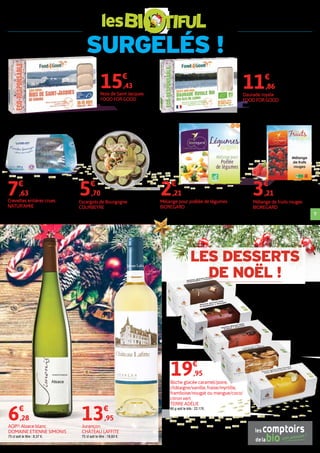 SURGELÉS !
les
9
Noix de Saint Jacques
FOOD FOR GOOD
300 g soit le kilo : 51,43 €.
15€
,43
Daurade royale
FOOD FOR GOOD
200 g soit le kilo : 59,30 €.
11€
,86
Crevettes entières crues
NATUR'AMIE
300 g soit le kilo : 25,43 €.
7€
,63
Escargots de Bourgogne
COURBEYRE
Barquette de 12 escargots sauvages avec une farce
pur beurre bio. 89 g soit le kilo : 64,04 €.
5€
,70
AOP(1)
Alsace blanc
DOMAINE ETIENNE SIMONIS
75 cl soit le litre : 8,37 €.
6€
,28
Jurançon
CHÂTEAU LAFFITE
75 cl soit le litre : 18,60 €.
13€
,95
Mélange pour poêlée de légumes
BIOREGARD
600 g soit le kilo : 3,68 €.
2€
,21
Mélange de fruits rouges
BIOREGARD
300 g soit le kilo : 10,70 €.
3€
,21
Bûche glacée caramel/poire,
châtaigne/vanille, fraise/myrtille,
framboise/nougat ou mangue/coco/
citron vert
TERRE ADÉLIE
90 g soit le kilo : 22,17€.
19€
,95
LES DESSERTS
DE NOËL !
 