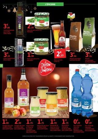 L’ÉPICERIE
Le risotto ne se prépare pas avec n’importe quel
riz. Ce plat italien a besoin d’un riz particulier,
capable d’absorber et conserver les saveurs
du risotto.
L’ABUS D’ALCOOL EST DANGEREUX POUR LASANTÉ. CONSOMMERAVEC MODÉRATION.
10
Huile arômatisée
aux truffes
ÉMILE NOËL
250 ml soit le litre : 15,44 €.
3€
,86
Crème balsamique
ÉMILE NOËL
150 ml soit le litre : 23,53 €.
3€
,53
Risotto aux cèpes
AUTOUR DU RIZ
250 g soit le kilo : 15,76 €.
3€
,94
Risotto
aux asperges
AUTOUR DU RIZ
250 g soit le kilo :
15,04 €.
3€
,76
Haricots verts extra-fins
PROSAIN
345 g soit le kilo : 7,25 €.
2€
,50
Petits pois extra-fins
PROSAIN
345 g soit le kilo : 5,74 €.
1€
,98
Mayonnaise
à l’huile de
tournesol
LA SÉLECTION
DES COMPTOIRS
180 g soit le kilo : 9,72 €.
1€
,75
Moutarde de Dijon
LA SÉLECTION
DES COMPTOIRS
350 g soit le kilo : 5 €.
1€
,75
Moutarde à
l'ancienne
LA SÉLECTION
DES COMPTOIRS
350 g soit le kilo : 5 €.
1€
,75
Moutarde de
Dijon au citron
LA SÉLECTION
DES COMPTOIRS
350 g soit le kilo : 5,43 €.
1€
,90
Vinaigre de cidre
LA SÉLECTION
DES COMPTOIRS
50 cl soit le litre : 3,60 €.
1€
,80
Vinaigre de cidre
LA SÉLECTION
DES COMPTOIRS
1 L.
2€
,40
Eau minérale
naturelle
gazeuse
LA SÉLECTION
DES COMPTOIRS
1,5 L soit le litre : 0,26 €.
0€
,39
Eau minérale
naturelle
LA SÉLECTION
DES COMPTOIRS
1,5 L soit le litre : 0,26 €.
0€
,39
Bière de Noël
GINETTE
33 cl soit le litre : 6,45 €.
2€
,13
 