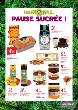 PAUSE SUCRÉE !
les
11
Miel de tilleul
BARAMEL
250 g soit le kilo : 18,36 €.
4€
,59
Miel de montagne
BARAMEL
Origine France. 250 g
soit le kilo : 39,72 €.
9€
,93
Café Mexique chiapas
DESTINATION
250 g soit le kilo : 14,28 €.
3€
,57
Coulis de mangue
LA PATELIÈRE
160 g soit le kilo : 21,81 €.
3€
,49
Crème de châtaigne
d'Ardèche vanillée
PRIMÉAL
325 g soit le kilo : 14,55 €.
4€
,73
Pâte d'amande
blanche
JEAN HERVÉ
250 g soit le kilo :
23,96 €.
5€
,99
Coulis de framboise
LA PATELIÈRE
165 g soit le kilo : 21,57 €.
3€
,56
Pain d'épice nature
BARAMEL
Origine France. 300 g soit le kilo :
15,93 €.
4€
,78
 