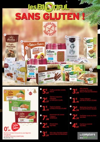 SANS GLUTEN !
les
1
2
4
3
6 8
7
9
10
10
5
11
13
1
Truffes pralinées noisette
IKALIA
100 g soit le kilo : 56,70 €.5€
,67
6
Kid's cœur chocolat noisette
BISCUITERIE DE PROVENCE
90 g soit le kilo : 39,89€.3€
,59
7 Kid's intenses
pépites de chocolat
BISCUITERIE DE PROVENCE
100 g soit le kilo : 35,90 €.3€
,59
2
Tartines craquantes
châtaigne
LE PAIN DES FLEURS
150 g soit le kilo : 17,13 €.2€
,57
9
Batônnets chocolat au lait
LES RECETTES DE CÉLIANE
130 g soit le kilo : 22,62 €.2€
,94
3
Toasts 4 céréales
LES RECETTES DE CÉLIANE
100 g soit le kilo : 13,30 €.1€
,33
8
Toasts châtaigne
LES RECETTES DE CÉLIANE
100 g soit le kilo : 14,60 €.1€
,46
4
Assortiment de cookies
3 saveurs
GÉNÉROUS
120 g soit le kilo : 59 €.7€
,08
5
Bretzel billes
VALPIBIO
90 g soit le kilo : 30 €.2€
,70
11
Gaufres au caramel
VALPIBIO
170 g soit le kilo : 23,94 €.4€
,07
10
Gaufrettes cacao ou citron
VALPIBIO
100 g soit le kilo : 25,90 €.2€
,59
Bouillon de bœuf, de poule ou aux légumes
sans gluten
LA SÉLECTION DES COMPTOIRS
66 g soit le kilo : 15 €.
0€
,99
 