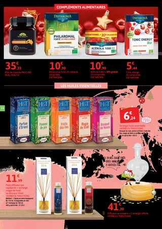 COMPLÉMENTS ALIMENTAIRES
LES HUILES ESSENTIELLES
Socle en bois issu de forêts
gérées durablement
et certifiées FSC.
Acérola 1000 + 20% gratuit
72 comprimés
DIETAROMA
14
Miel de manuka MGO 500
REAL HEALTH
250 g soit le kilo : 141,32 €.
Traite des infections ORL, s’applique également
sur la peau pour réduire les plaies.
35€
,33
Philaromal forté 20 milliards
14 sachets
DIETAROMA
10€
,90
Tonic energy
20 comprimés
DIETAROMA
5€
,44
Diffuseur aromasens + 1 synergie offerte
HERBES & TRADITIONS
41€
,30
Pack diffuseur par
capillarité + recharge
magie de Noël
ou douceur Hiver
HERBES & TRADITIONS
Contient : 1 flacon en verre transparent
de 110 ml, 10 baguettes en rotin
et 1 recharge de 100 ml.
440 g soit le kilo : 27,25 €.
11€
,99
Synergie huile essentielle
HERBES & TRADITIONS
Bouquet de rose, parfum d'Orient, fruits des
îles, magie de Noël ou pomme de pin.
10 ml soit le litre : 624 €.
6€
,24
10€
,90
 