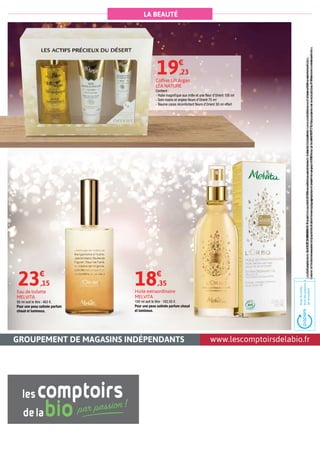 www.lescomptoirsdelabio.frGROUPEMENT DE MAGASINS INDÉPENDANTS
LA BEAUTÉ
Huile extraordinaire
MELVITA
100 ml soit le litre : 183,50 €.
Pour une peau satinée parfum chaud
et lumineux.
18€
,35
Eau de toilette
MELVITA
50 ml soit le litre : 463 €.
Pour une peau satinée parfum
chaud et lumineux.
23€
,15
Coffret Lift Argan
LÉA NATURE
Contient :
- Huile magnifique aux mille et une fleur d’Orient 100 ml
- Soin mains et ongles fleurs d’Orient 75 ml
- Baume corps réconfortant fleurs d’Orient 30 ml offert
19€
,23
LesComptoirsdelaBioRCS788803443.Prixpublicconseillés.Offresvalablespendanttouteladuréedel'opération,noncumulablesavecd’autresoffrespromotionnelles,
danslalimitedeswwstocksdisponibles.Sauferreurstypographiques.Imprimésurpapier100%recyclécertifiéPEFC.Nepasjetersurlavoiepublique.Photosnoncontractuelles.
LesComptoirsdelaBioRCS788803443.Prixpublicconseillés.Offresvalablespendanttouteladuréedel'opération,noncumulablesavecd’autresoffrespromotionnelles,
danslalimitedeswwstocksdisponibles.Sauferreurstypographiques.Imprimésurpapier100%recyclécertifiéPEFC.Nepasjetersurlavoiepublique.Photosnoncontractuelles.
 
