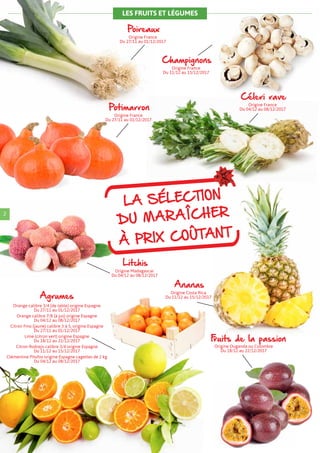 2
Poireaux
Origine France
Du 27/11 au 01/12/2017
Champignons
Origine France
Du 11/12 au 15/12/2017
Potimarron
Origine France
Du 27/11 au 01/12/2017
Céleri rave
Origine France
Du 04/12 au 08/12/2017
Ananas
Origine Costa Rica
Du 11/12 au 15/12/2017
Litchis
Origine Madagascar
Du 04/12 au 08/12/2017
Fruits de la passion
Origine Ouganda ou Colombie
Du 18/12 au 22/12/2017
Agrumes
Orange calibre 3/4 (de table) origine Espagne
Du 27/11 au 01/12/2017
Orange calibre 7/8 (à jus) origine Espagne
Du 04/12 au 08/12/2017
Citron Fino (jaune) calibre 3 à 5, origine Espagne
Du 27/11 au 01/12/2017
Lime (citron vert) origine Espagne
Du 18/12 au 22/12/2017
Citron Rodrejo calibre 3/4 origine Espagne
Du 11/12 au 15/12/2017
Clémentine Pitufos origine Espagne cagettes de 2 kg
Du 04/12 au 08/12/2017
LES FRUITS ET LÉGUMES
LA SÉLECTION
DU MARAÎCHER
À PRIX COÛTANT
 