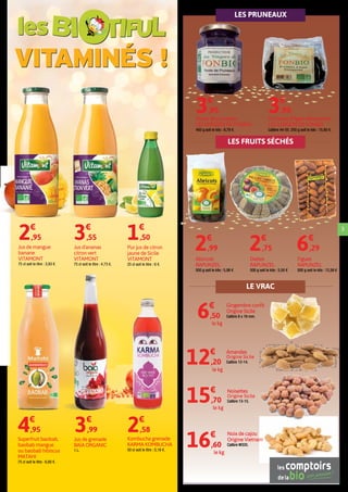 3
Jus de mangue
banane
VITAMONT
75 cl soit le litre : 3,93 €.
2€
,95
Jus d'ananas
citron vert
VITAMONT
75 cl soit le litre : 4,73 €.
3€
,55
Pur jus de citron
jaune de Sicile
VITAMONT
25 cl soit le litre : 6 €.
1€
,50
Pruneaux d'Agen dénoyautés
LES VERGERS DE FONBIO
Calibre 44-55. 250 g soit le kilo : 15,80 €.
3€
,95
Purée de pruneaux
LES VERGERS DE FONBIO
450 g soit le kilo : 8,78 €.
3€
,95
Superfruit baobab,
baobab mangue
ou baobab hibiscus
MATAHI
75 cl soit le litre : 6,60 €.
4€
,95
Kombucha grenade
KARMA KOMBUCHA
50 cl soit le litre : 5,16 €.
2€
,58
Jus de grenade
BAÏA ORGANIC
1 L.
3€
,99
12€
,20
le kg
Amandes
Origine Sicile
Calibre 12-14.
6€
,50
le kg
Gingembre confit
Origine Sicile
Calibre 8 x 16 mm.
15€
,70
le kg
Noisettes
Origine Sicile
Calibre 13-15.
16€
,60
le kg
Noix de cajou
Origine Vietnam
Calibre W320.
LE VRAC
LES FRUITS SÉCHÉS
les
VITAMINÉS !
LES PRUNEAUX
2€
,99
Abricots
RAPUNZEL
500 g soit le kilo : 5,98 €
2€
,75
Dattes
RAPUNZEL
500 g soit le kilo : 5,50 €
6€
,29
Figues
RAPUNZEL
500 g soit le kilo : 12,58 €
 