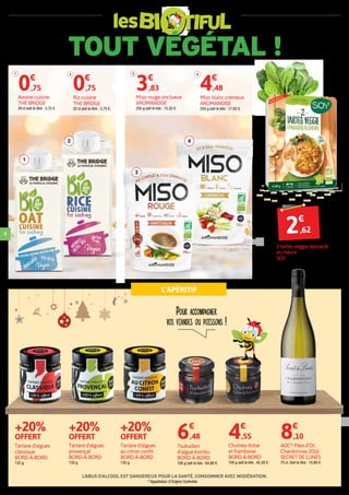 TOUT VÉGÉTAL !
les
2€
,62
Pour accompagner
vos viandes ou poissons !
L’APÉRITIF
L’ABUS D’ALCOOL EST DANGEREUX POUR LASANTÉ. CONSOMMERAVEC MODÉRATION.
4
2 tartes veggie épinards
et chèvre
SOY
2 x 90 g (180 g) soit le kilo : 14,56 €.
Chutney dulse
et framboise
BORD-À-BORD
100 g soit le kilo : 45,50 €.
4€
,55
1
3
42
Avoine cuisine
THE BRIDGE
20 cl soit le litre : 3,75 €.
0€
,75
1
Miso rouge onctueux
AROMANDISE
250 g soit le kilo : 15,32 €.
3€
,83
3
Riz cuisine
THE BRIDGE
20 cl soit le litre : 3,75 €.
0€
,75
2
Miso blanc crémeux
AROMANDISE
250 g soit le kilo : 17,92 €.
4€
,48
4
Tartare d'algues
au citron confit
BORD-À-BORD
135 g.
+20%
OFFERT
Tartare d'algues
provençal
BORD-À-BORD
135 g.
+20%
OFFERT
Tartare d'algues
classique
BORD-À-BORD
135 g.
+20%
OFFERT
Tsukudani
d’algue kombu
BORD-À-BORD
100 g soit le kilo : 64,80 €.
6€
,48
AOC(1)
Pays d’Oc
Chardonnay 2016
SECRET DE LUNÈS
75 cl. Soit le litre : 10,80 €.
8€
,10
(1)
Appellation d’Origine Controlée
 