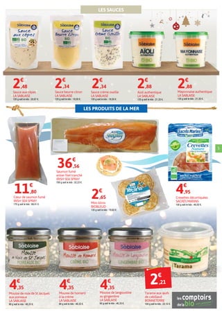 LES PRODUITS DE LA MER
5
Mousse de noix de St Jacques
aux poireaux
LA SABLAISE
90 g soit le kilo : 48,33 €.
4€
,35
Mousse de homard
à la crème
LA SABLAISE
90 g soit le kilo : 48,33 €.
4€
,35
Mousse de langoustine
au gingembre
LA SABLAISE
90 g soit le kilo : 48,33 €.
4€
,35
Saumon fumé
entier filet tranché
IRISH SEA SPRAY
700 g soit le kilo : 52,23 €.
36€
,56
Cœur de saumon fumé
IRISH SEA SPRAY
170 g soit le kilo : 69,41 €.
11€
,80
Mini-blinis
BIOBLEUD
135 g soit le kilo : 19,63 €.
2€
,65 Crevettes décortiquées
SACRÉS MARINS
100 g soit le kilo : 49,50 €.
4€
,95
LES SAUCES
Tarama aux œufs
de cabillaud
BONNETERRE
100 g soit le kilo : 22,10 €.
Mayonnaise authentique
LA SABLAISE
135 g soit le kilo : 21,33 €.
2€
,88
Aïoli authentique
LA SABLAISE
135 g soit le kilo : 21,33 €.
2€
,88
Sauce beurre citron
LA SABLAISE
120 g soit le kilo : 19,50 €.
2€
,34
Sauce crème oseille
LA SABLAISE
120 g soit le kilo : 19,50 €.
2€
,34
Sauce aux cèpes
LA SABLAISE
120 g soit le kilo : 20,67 €.
2€
,48
2€
,21
 