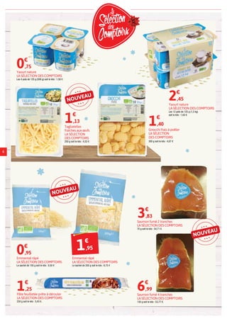NOUVEAU
NOUVEAU
Saumon fumé 4 tranches
LA SÉLECTION DES COMPTOIRS
130 g soit le kilo : 53,77 €.
6€
,99
Saumon fumé 2 tranches
LA SÉLECTION DES COMPTOIRS
70 g soit le kilo : 54,71 €.
3€
,83
6
Pâte feuilletée prête à dérouler
LA SÉLECTION DES COMPTOIRS
230 g soit le kilo : 5,43 €.
1€
,25
Gnocchi frais à poêler
LA SÉLECTION
DES COMPTOIRS
300 g soit le kilo : 4,67 €
1€
,40
Emmental râpé
LA SÉLECTION DES COMPTOIRS
Le sachet de 100 g soit le kilo : 9,50 €
0€
,95
Tagliatelles
fraîches aux œufs
LA SÉLECTION
DES COMPTOIRS
250 g soit le kilo : 4,52 €
1€
,13
Yaourt nature
LA SÉLECTION DES COMPTOIRS
Les 4 pots de 125 g (500 g) soit le kilo : 1,50 €
0€
,75
Yaourt nature
LA SÉLECTION DES COMPTOIRS
Les 12 pots de 125 g (1,5 kg)
soit le kilo : 1,63 €
2€
,45
Emmental râpé
LA SÉLECTION DES COMPTOIRS
Le sachet de 200 g soit le kilo : 9,75 €
1€
,95
NOUVEAU
 