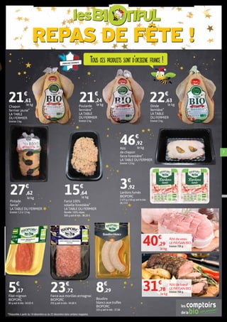 REPAS DE FÊTE !
les
7
Rôti
de chapon
farce forestière*
LA TABLE DU FERMIER
Environ 1,3 kg.
46€
,92
Farce aux morilles armagnac
BIOPORC
250 g soit le kilo : 94,88 €.
23€
,72
Filet mignon
BIOPORC
80 g soit le kilo : 64,63 €.
5€
,17
Rôti de bœuf
LE PAYSAN BIO
Environ 700 g.
Rôti de veau
LE PAYSAN BIO
Environ 700 g.
Chapon
fermier jaune*
LA TABLE
DU FERMIER
Environ 3 kg.
21€
,61
Poularde
fermière*
LA TABLE
DU FERMIER
Environ 2 kg.
21€
,24
Dinde
fermière*
LA TABLE
DU FERMIER
Environ 3 kg.
22€
,63
le kg
le kg
Boudins
blancs aux truffes
BIOPORC
220 g soit le kilo : 37,68
8€
,29
Lardons fumés
BIOPORC
2 x75 g (150 g) soit le kilo :
26,13 €.
3€
,92
*Disponible à partir du 19 décembre ou du 22 décembre dans certains magasins.
Tous ces produits sont d’origine france !
le kgle kg
Pintade
farcie*
LA TABLE DU FERMIER
Environ 1,2 à 1,5 kg.
27€
,62
le kg
Farce 100%
volaille forestière*
LA TABLE DU FERMIER
Recette 100% cèpes.
500 g soit le kilo : 31,28 €.
15€
,64
le kg
40€
,29
le kg
31€
,78
le kg
 