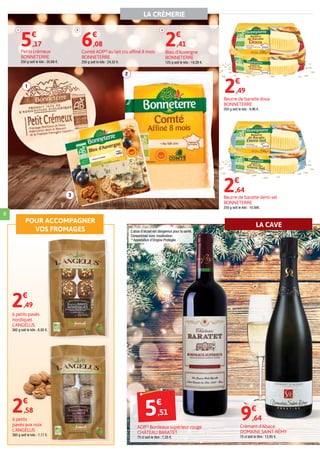 LA CRÈMERIE
POUR ACCOMPAGNER
VOS FROMAGES
LA CAVE
8
1
2
3
5€
,51
AOP(1)
Bordeaux supérieur rouge
CHÂTEAU BARATET
75 cl soit le litre : 7,35 €.
1
Petits crémeux
BONNETERRE
250 g soit le kilo : 20,68 €.
5€
,17
3
Bleu d'Auvergne
BONNETERRE
125 g soit le kilo : 19,28 €.
2€
,41
Beurre de baratte doux
BONNETERRE
250 g soit le kilo : 9,96 €.
2€
,49
Beurre de baratte demi-sel
BONNETERRE
250 g soit le kilo : 10,56€.
2€
,64
2
Comté AOP(1)
au lait cru affiné 8 mois
BONNETERRE
250 g soit le kilo : 24,32 €.
6€
,08
6 petits
pavés aux noix
L'ANGÉLUS
360 g soit le kilo : 7,17 €.
Crémant d'Alsace
DOMAINE SAINT-RÉMY
75 cl soit le litre : 12,85 €.
9€
,64
L’abus d’alcool est dangereux pour la santé.
Consommez avec modération.
(1)
Appellation d’Origine Protégée
6 petits pavés
nordiques
L'ANGÉLUS
360 g soit le kilo : 6,92 €.
2€
,49
2€
,58
 