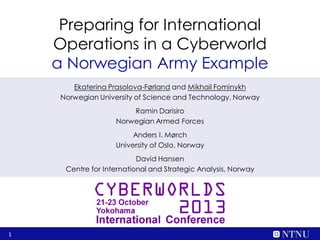 Preparing for International
Operations in a Cyberworld
a Norwegian Army Example
Ekaterina Prasolova-Førland and Mikhail Fominykh
Norwegian University of Science and Technology, Norway
Ramin Darisiro
Norwegian Armed Forces
Anders I. Mørch
University of Oslo, Norway
David Hansen
Centre for International and Strategic Analysis, Norway

1

 