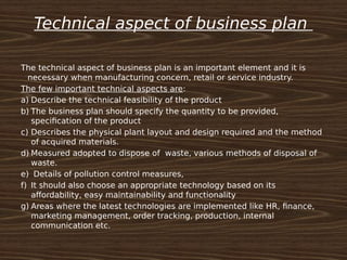 Technical aspect of business plan
The technical aspect of business plan is an important element and it is
necessary when manufacturing concern, retail or service industry.
The few important technical aspects are:
a) Describe the technical feasibility of the product
b) The business plan should specify the quantity to be provided,
specification of the product
c) Describes the physical plant layout and design required and the method
of acquired materials.
d) Measured adopted to dispose of waste, various methods of disposal of
waste.
e) Details of pollution control measures,
f) It should also choose an appropriate technology based on its
affordability, easy maintainability and functionality
g) Areas where the latest technologies are implemented like HR, finance,
marketing management, order tracking, production, internal
communication etc.
 