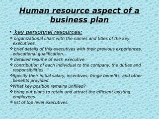 Human resource aspect of a
business plan
• key personnel resources:
 organizational chart with the names and titles of the key
executives.
 brief details of this executives with their previous experiences,
educational qualification.
 detailed resume of each executive.
 contribution of each individual to the company, the duties and
responsibilities
Specify their initial salary, incentives, fringe benefits, and other
benefits provided.
What key position remains unfilled?
 bring out plans to retain and attract the efficient existing
employees.
 list of top level executives.
 