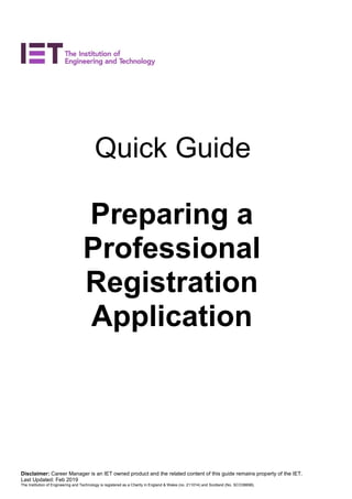 Disclaimer: Career Manager is an IET owned product and the related content of this guide remains property of the IET.
Last Updated: Feb 2019
The Institution of Engineering and Technology is registered as a Charity in England & Wales (no. 211014) and Scotland (No. SCO38698).
Quick Guide
Preparing a
Professional
Registration
Application
 