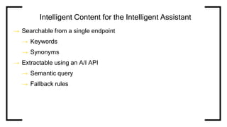 Intelligent Content for the Intelligent Assistant
→ Searchable from a single endpoint
→ Keywords
→ Synonyms
→ Extractable using an A/I API
→ Semantic query
→ Fallback rules
 