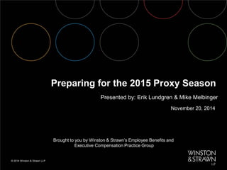 © 2014 Winston & Strawn LLP 
November 20, 2014 
Preparing for the 2015 Proxy Season 
Presented by: Erik Lundgren & Mike Melbinger 
Brought to you by Winston & Strawn’s Employee Benefits and 
Executive Compensation Practice Group  