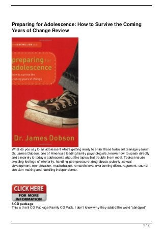 Preparing for Adolescence: How to Survive the Coming
Years of Change Review




What do you say to an adolescent who’s getting ready to enter those turbulent teenage years?
Dr. James Dobson, one of America’s leading family psychologists, knows how to speak directly
and sincerely to today’s adolescents about the topics that trouble them most. Topics include
avoiding feelings of inferiority, handling peer pressure, drug abuse, puberty, sexual
development, menstruation, masturbation, romantic love, overcoming discouragement, sound
decision-making and handling independence.




8 CD package
This is the 8 CD Package Family CD Pack. I don’t know why they added the word “abridged”




                                                                                       1/2
 