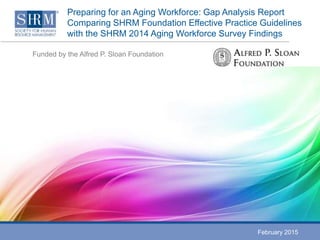 Preparing for an Aging Workforce: Gap Analysis Report
Comparing SHRM Foundation Effective Practice Guidelines
with the SHRM 2014 Aging Workforce Survey Findings
Funded by the Alfred P. Sloan Foundation
February 2015
 