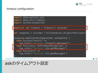 Copyright © 2017 TIS Inc. All rights reserved.
timeout configuration
17
import akka.pattern.ask 
import akka.util.Timeout 
import system.dispatcher 
 
implicit val timeout = Timeout(5 seconds)
 
val response = kitchen ? KitchenActor.DripCoffee(count) 
 
response.mapTo[OrderCompleted] onComplete { 
case Success(result) => 
log.info(s"success: ${result.message}") 
case Failure(e: AskTimeoutException) => 
log.info(s"failure: ${e.getMessage}") 
case Failure(t) => 
log.info(s"failure: ${t.getMessage}") 
}
askのタイムアウト設定
 