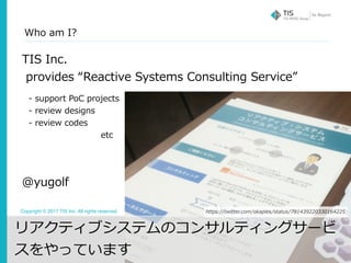 Copyright © 2017 TIS Inc. All rights reserved. 2
Who am I?
TIS Inc.
provides “Reactive Systems Consulting Service”
@yugolf
https://twitter.com/okapies/status/781439220330164225
- support PoC projects
- review designs
- review codes
       etc
リアクティブシステムのコンサルティングサービ
スをやっています
 