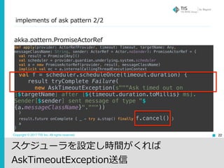 Copyright © 2017 TIS Inc. All rights reserved. 22
akka.pattern.PromiseActorRef
def apply(provider: ActorRefProvider, timeout: Timeout, targetName: Any,
messageClassName: String, sender: ActorRef = Actor.noSender): PromiseActorRef = { 
val result = Promise[Any]() 
val scheduler = provider.guardian.underlying.system.scheduler 
val a = new PromiseActorRef(provider, result, messageClassName) 
implicit val ec = a.internalCallingThreadExecutionContext 
val f = scheduler.scheduleOnce(timeout.duration) { 
result tryComplete Failure( 
new AskTimeoutException(s"""Ask timed out on
[$targetName] after [${timeout.duration.toMillis} ms].
Sender[$sender] sent message of type "$
{a.messageClassName}".""")) 
} 
result.future onComplete { _ ⇒ try a.stop() finally f.cancel() } 
a 
}
スケジューラを設定し時間がくれば
AskTimeoutException送信
implements of ask pattern 2/2
 