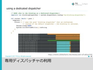 Copyright © 2017 TIS Inc. All rights reserved. 42
http://www.slideshare.net/ktoso/zen-of-akka#44
using a dedicated dispatcher
専⽤ディスパッチャの利⽤
 